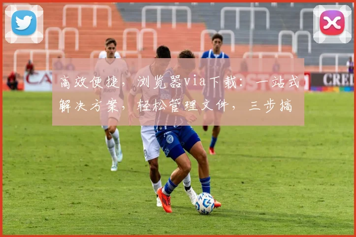 高效便捷，浏览器via下载：一站式解决方案，轻松管理文件，三步搞定