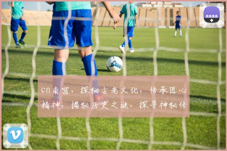 cn南宫，探秘古老文化，传承匠心精神，揭秘历史之谜，探寻神秘传说