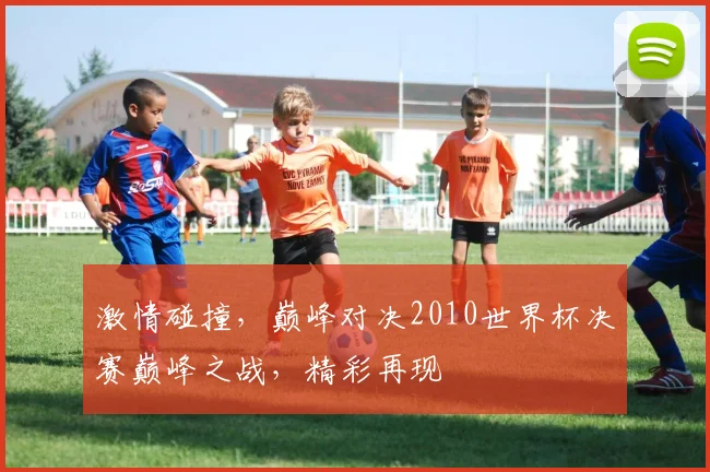 激情碰撞，巅峰对决2010世界杯决赛巅峰之战，精彩再现