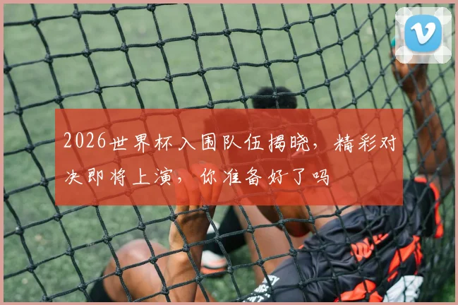 2026世界杯入围队伍揭晓，精彩对决即将上演，你准备好了吗